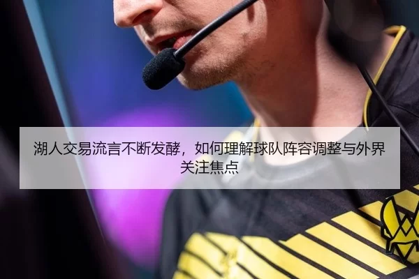 湖人交易流言不断发酵，如何理解球队阵容调整与外界关注焦点