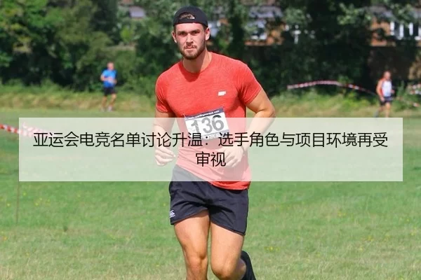 亚运会电竞名单讨论升温：选手角色与项目环境再受审视